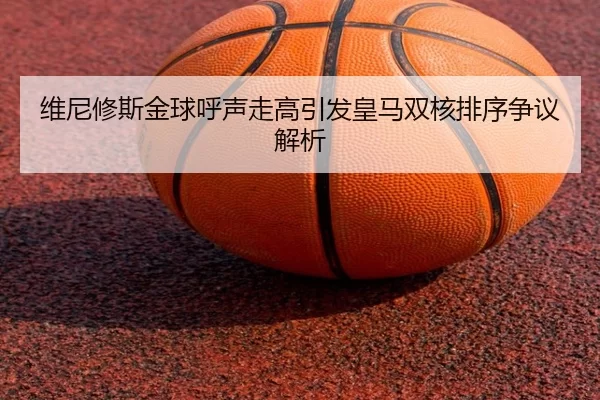 维尼修斯金球呼声走高引发皇马双核排序争议解析